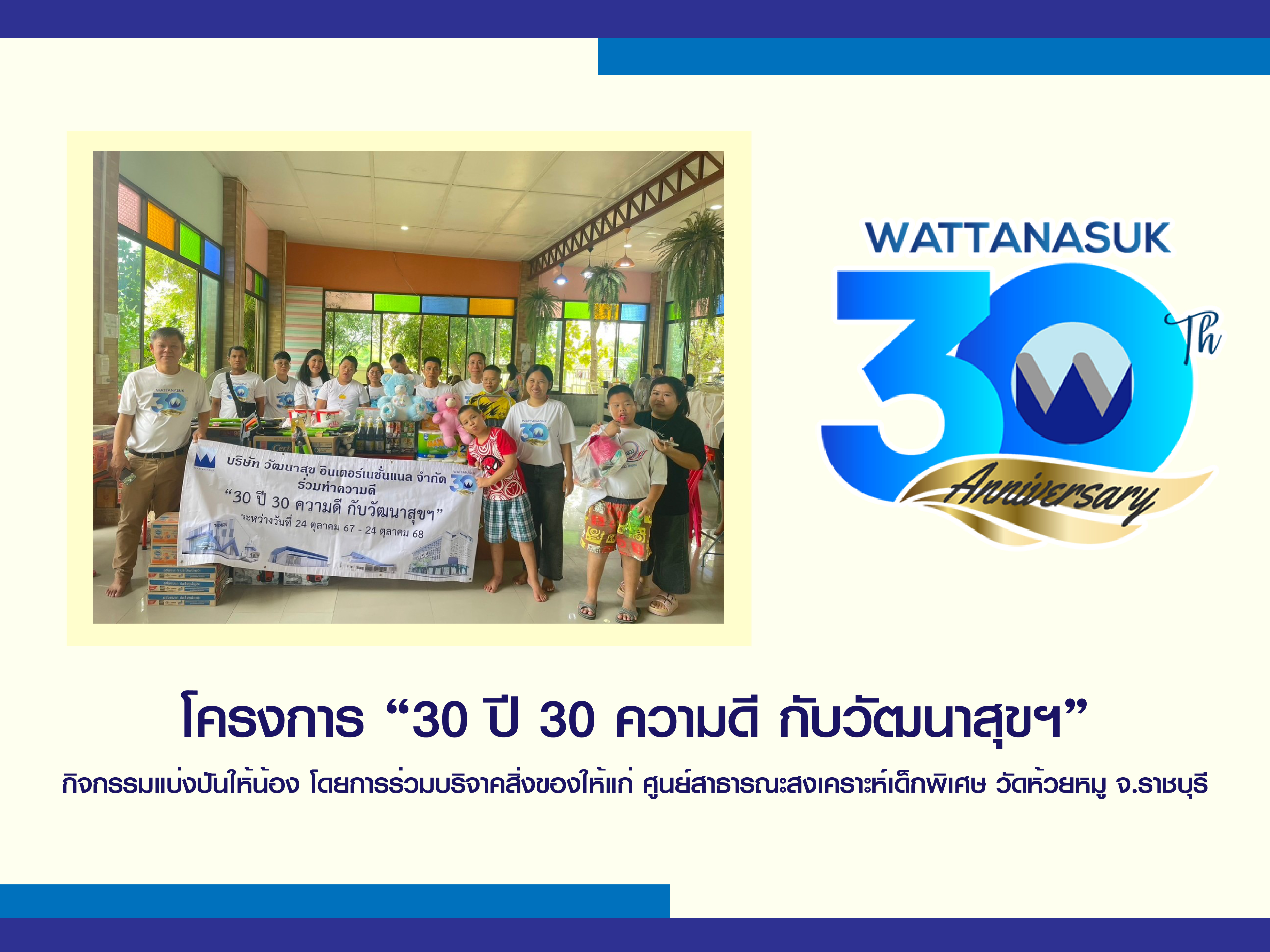 โครงการ “30ปี 30ความดี กับ วัฒนาสุขฯ” กิจกรรมแบ่งปันให้น้อง โดยการร่วมบริจาคสิ่งของให้แก่ ศูนย์สาธารณะสงเคราะห์เด็กพิเศษ วัดห้วยหมู จ.ราชบุรี