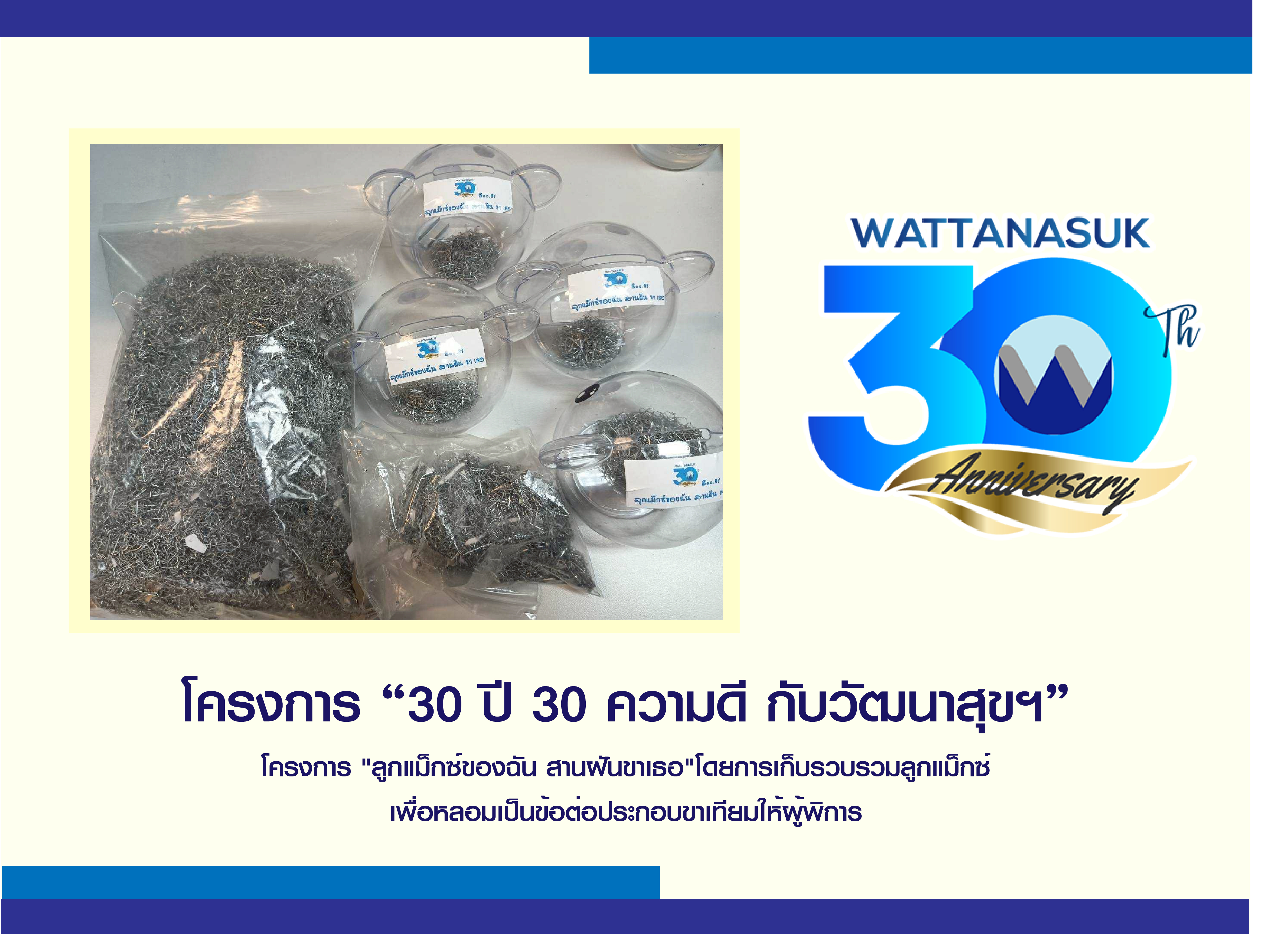 โครงการ “30ปี 30ความดี กับ วัฒนาสุขฯ” โครงการ "ลูกแม็กซ์ของฉัน สานฝันขาเธอ"โดยการเก็บรวบรวมลูกแม็กซ์ เพื่อหลอมเป็นข้อต่อประกอบขาเทียมให้ผู้พิการ